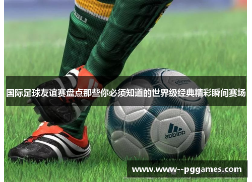 国际足球友谊赛盘点那些你必须知道的世界级经典精彩瞬间赛场 国际足球友谊赛盘点那些你必须知道的世界级经典精彩瞬间赛场