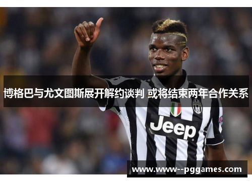 博格巴与尤文图斯展开解约谈判 或将结束两年合作关系