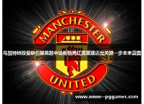 乌加特转投曼联引爆英超中场新格局红魔重建迈出关键一步未来蓝图 乌加特转投曼联引爆英超中场新格局红魔重建迈出关键一步未来蓝图