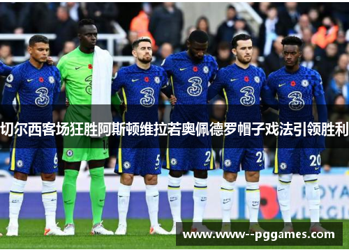切尔西客场狂胜阿斯顿维拉若奥佩德罗帽子戏法引领胜利 切尔西客场狂胜阿斯顿维拉若奥佩德罗帽子戏法引领胜利