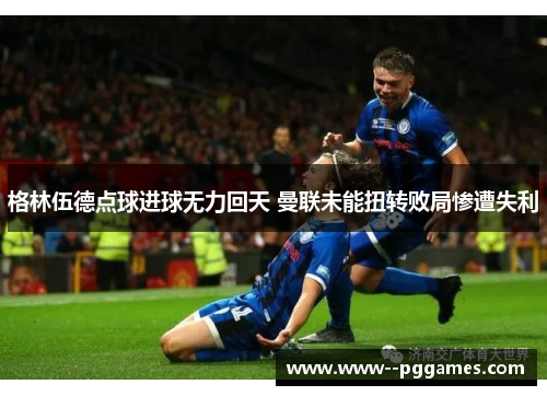 格林伍德点球进球无力回天 曼联未能扭转败局惨遭失利 格林伍德点球进球无力回天 曼联未能扭转败局惨遭失利