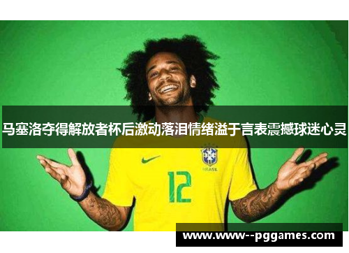 马塞洛夺得解放者杯后激动落泪情绪溢于言表震撼球迷心灵 马塞洛夺得解放者杯后激动落泪情绪溢于言表震撼球迷心灵