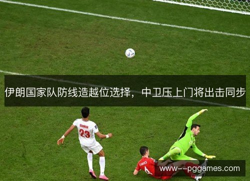 伊朗国家队防线造越位选择,中卫压上门将出击同步 伊朗国家队防线造越位选择,中卫压上门将出击同步