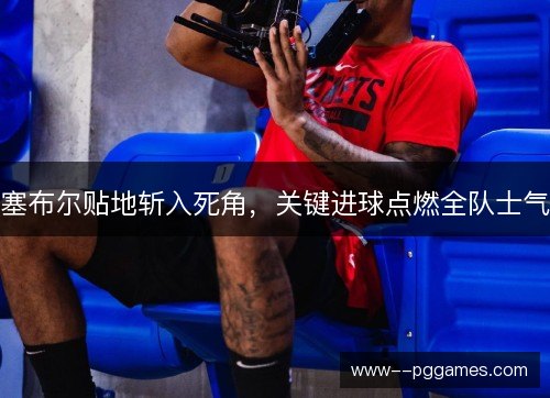 塞布尔贴地斩入死角,关键进球点燃全队士气 塞布尔贴地斩入死角,关键进球点燃全队士气